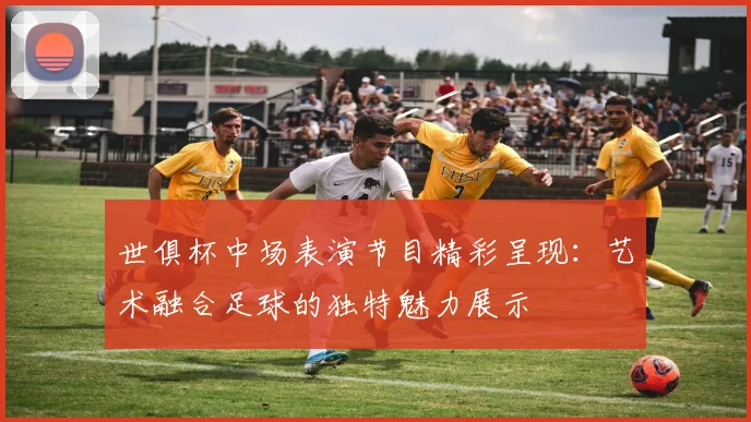 世俱杯中场表演节目精彩呈现:艺术融合足球的独特魅力展示