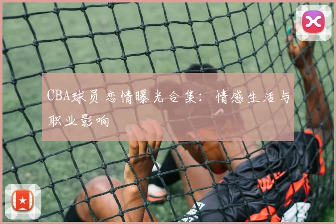 CBA球员恋情曝光合集：情感生活与职业影响