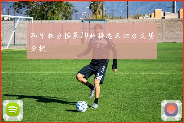西甲积分榜第20轮排名及积分走势分析